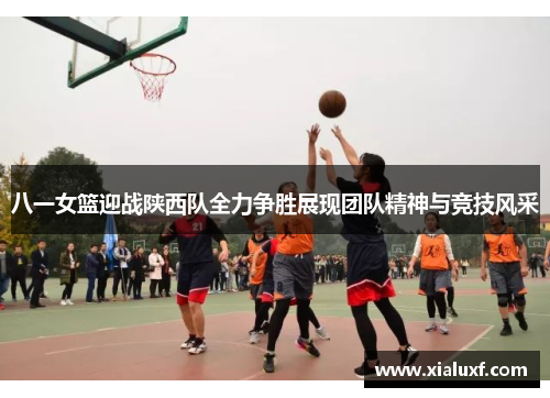 八一女篮迎战陕西队全力争胜展现团队精神与竞技风采