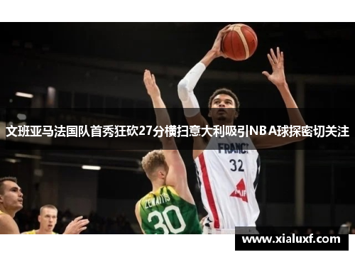 文班亚马法国队首秀狂砍27分横扫意大利吸引NBA球探密切关注