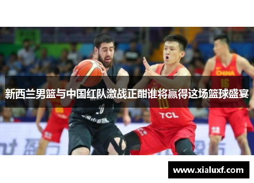 新西兰男篮与中国红队激战正酣谁将赢得这场篮球盛宴