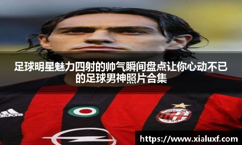 足球明星魅力四射的帅气瞬间盘点让你心动不已的足球男神照片合集