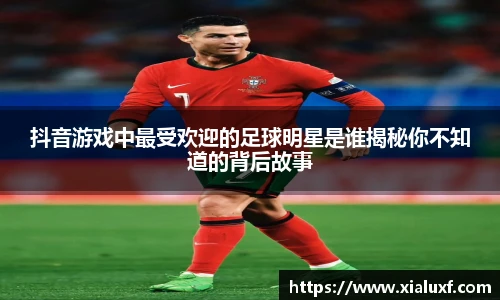 抖音游戏中最受欢迎的足球明星是谁揭秘你不知道的背后故事
